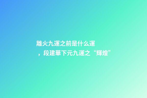 離火九運之前是什么運，段建華下元九運之“輝煌”